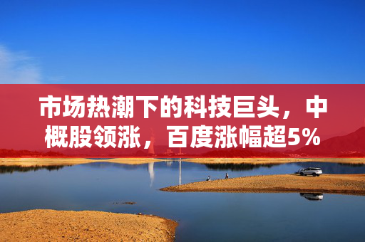 市场热潮下的科技巨头，中概股领涨，百度涨幅超5%的股市表现