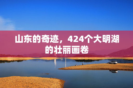 山东的奇迹，424个大明湖的壮丽画卷