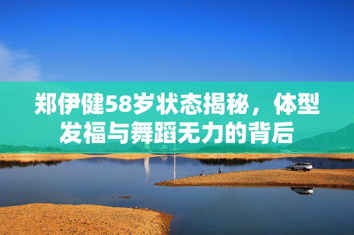 郑伊健58岁状态揭秘，体型发福与舞蹈无力的背后