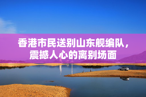 香港市民送别山东舰编队，震撼人心的离别场面