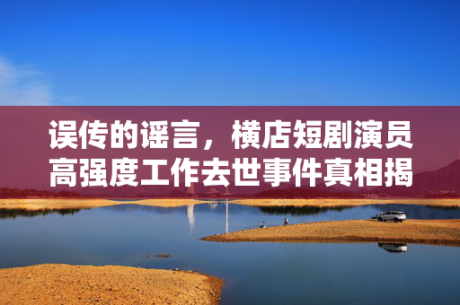 误传的谣言，横店短剧演员高强度工作去世事件真相揭秘
