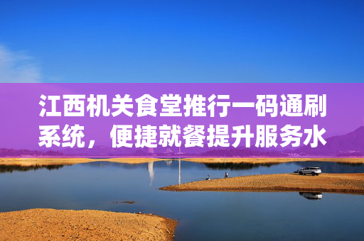 江西机关食堂推行一码通刷系统，便捷就餐提升服务水平