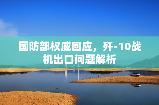 国防部权威回应，歼-10战机出口问题解析