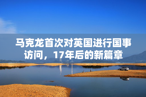 马克龙首次对英国进行国事访问，17年后的新篇章