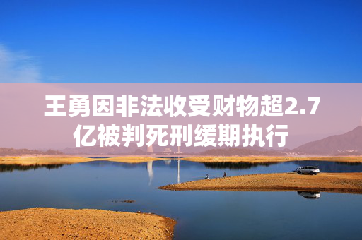 王勇因非法收受财物超2.7亿被判死刑缓期执行