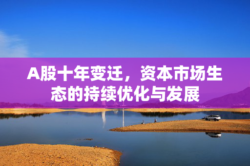 A股十年变迁，资本市场生态的持续优化与发展