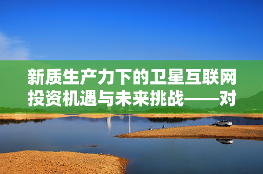 新质生产力下的卫星互联网投资机遇与未来挑战——对话基金经理的视角