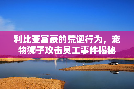 利比亚富豪的荒诞行为，宠物狮子攻击员工事件揭秘