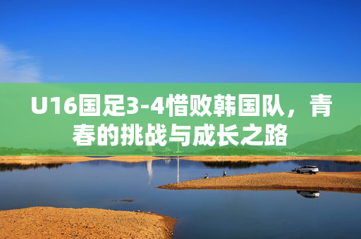 U16国足3-4惜败韩国队，青春的挑战与成长之路