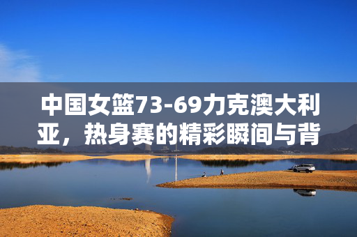 中国女篮73-69力克澳大利亚，热身赛的精彩瞬间与背后故事