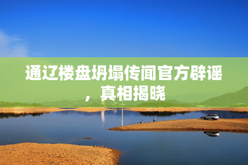 通辽楼盘坍塌传闻官方辟谣，真相揭晓