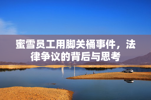 蜜雪员工用脚关桶事件，法律争议的背后与思考