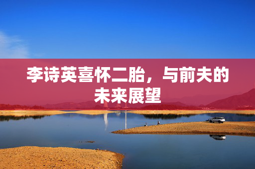 李诗英喜怀二胎，与前夫的未来展望