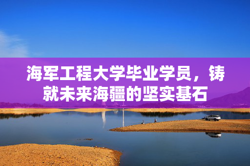 海军工程大学毕业学员，铸就未来海疆的坚实基石
