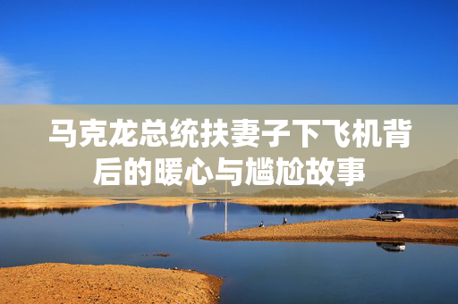 马克龙总统扶妻子下飞机背后的暖心与尴尬故事