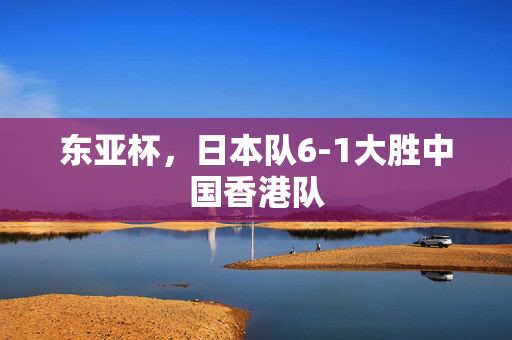 东亚杯，日本队6-1大胜中国香港队