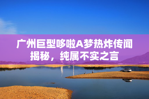 广州巨型哆啦A梦热炸传闻揭秘，纯属不实之言