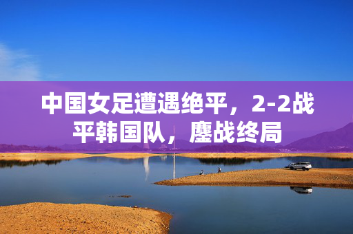 中国女足遭遇绝平，2-2战平韩国队，鏖战终局