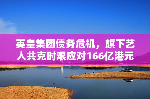 英皇集团债务危机，旗下艺人共克时艰应对166亿港元欠债挑战