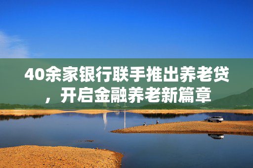 40余家银行联手推出养老贷，开启金融养老新篇章