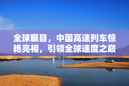全球瞩目，中国高速列车惊艳亮相，引领全球速度之巅的高铁