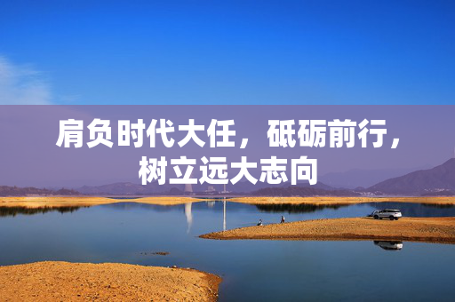 肩负时代大任，砥砺前行，树立远大志向