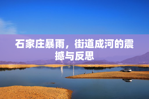 石家庄暴雨，街道成河的震撼与反思