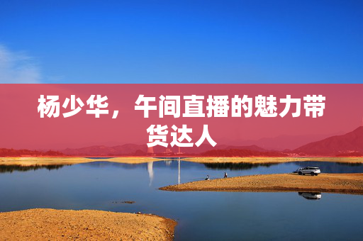 杨少华，午间直播的魅力带货达人