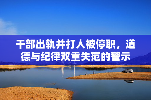 干部出轨并打人被停职，道德与纪律双重失范的警示