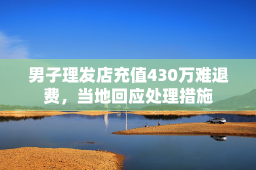 男子理发店充值430万难退费，当地回应处理措施