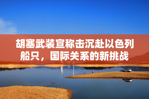 胡塞武装宣称击沉赴以色列船只，国际关系的新挑战
