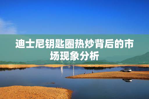 迪士尼钥匙圈热炒背后的市场现象分析