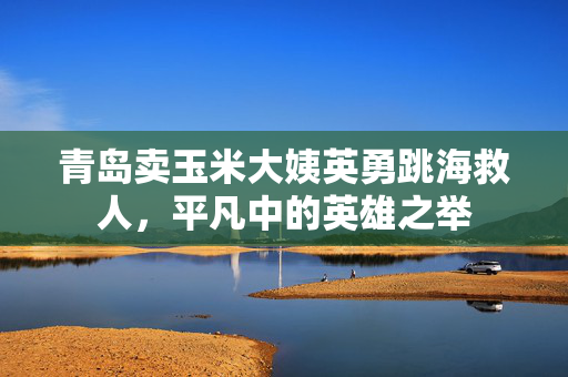 青岛卖玉米大姨英勇跳海救人，平凡中的英雄之举