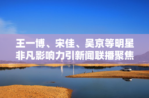 王一博、宋佳、吴京等明星非凡影响力引新闻联播聚焦