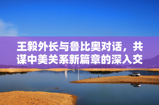 王毅外长与鲁比奥对话，共谋中美关系新篇章的深入交流