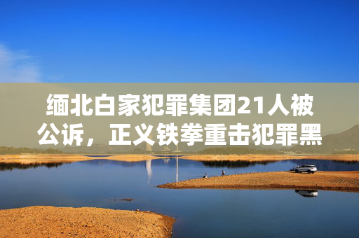 缅北白家犯罪集团21人被公诉，正义铁拳重击犯罪黑暗势力