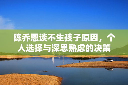 陈乔恩谈不生孩子原因，个人选择与深思熟虑的决策
