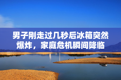 男子刚走过几秒后冰箱突然爆炸，家庭危机瞬间降临