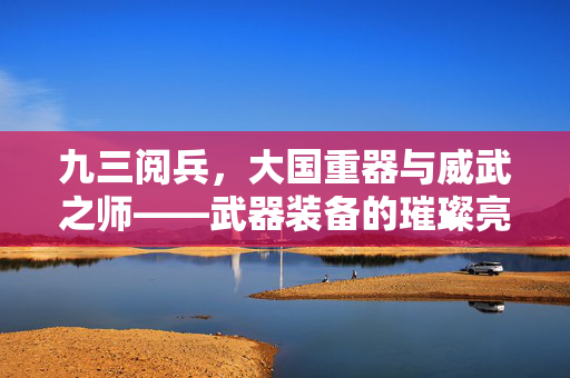 九三阅兵，大国重器与威武之师——武器装备的璀璨亮相