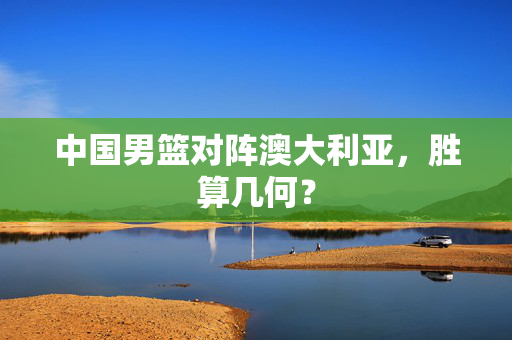 中国男篮对阵澳大利亚，胜算几何？