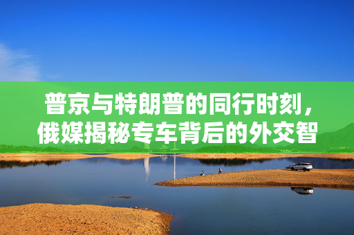 普京与特朗普的同行时刻，俄媒揭秘专车背后的外交智慧与地缘政治考量