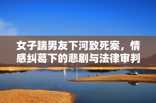 女子踹男友下河致死案，情感纠葛下的悲剧与法律审判