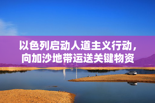 以色列启动人道主义行动，向加沙地带运送关键物资