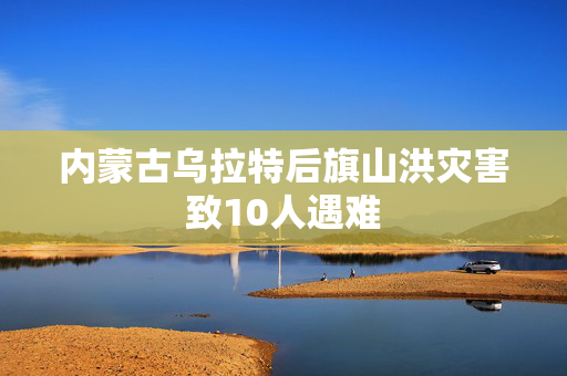 内蒙古乌拉特后旗山洪灾害致10人遇难