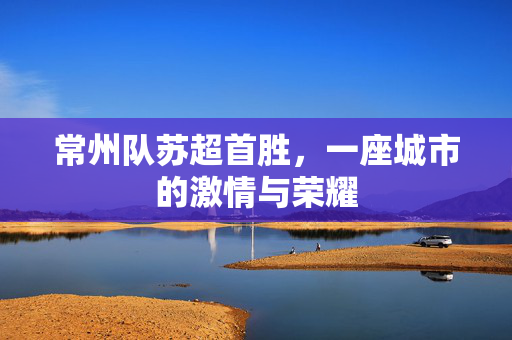 常州队苏超首胜，一座城市的激情与荣耀