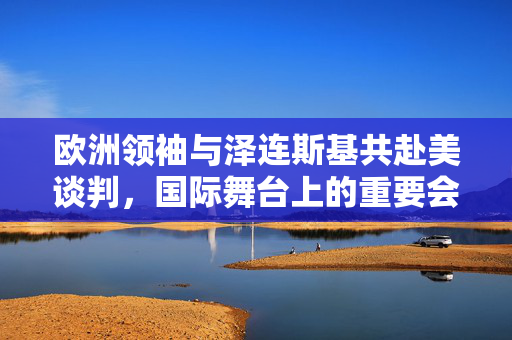 欧洲领袖与泽连斯基共赴美谈判，国际舞台上的重要会晤