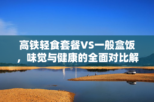 高铁轻食套餐VS一般盒饭，味觉与健康的全面对比解析