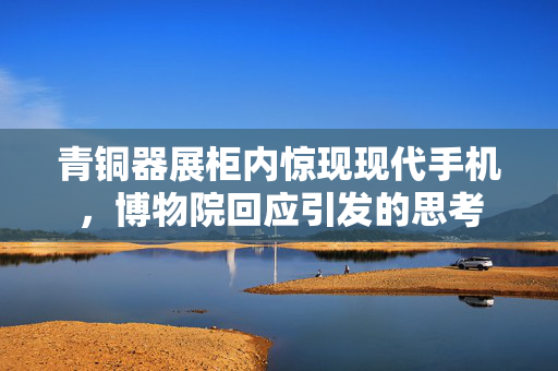 青铜器展柜内惊现现代手机，博物院回应引发的思考
