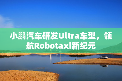 小鹏汽车研发Ultra车型，领航Robotaxi新纪元