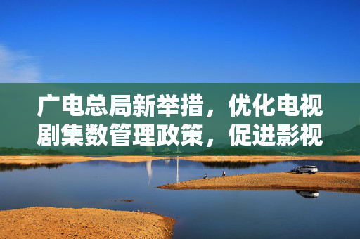 广电总局新举措，优化电视剧集数管理政策，促进影视产业健康发展